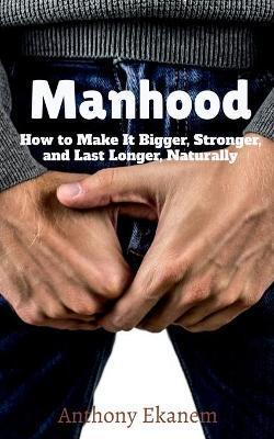 Manhood: How to Make It Bigger, Stronger, and Last Longer, Naturally - Anthony Ekanem