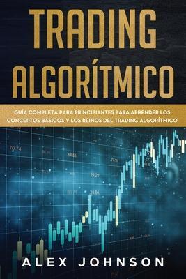 Trading Algorítmico: Guía Completa Para Principiantes Para Aprender los Conceptos Básicos y los Reinos Del Trading Algorítmico - Alex Johnson