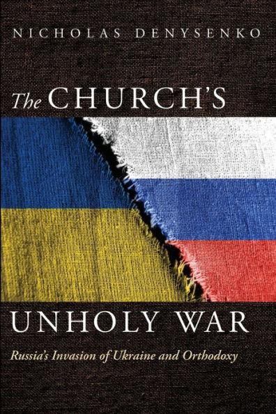 The Church's Unholy War: Russia's Invasion of Ukraine and Orthodoxy - Nicholas Denysenko