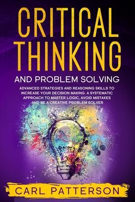 Critical Thinking And Problem Solving: Advanced Strategies and Reasoning Skills to Increase Your Decision Making. A Systematic Approach to Master Logi - Carl Patterson