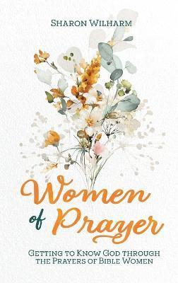 Women of Prayer: Getting to Know God Through the Prayers of Bible Women - Sharon Wilharm