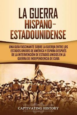 La guerra hispano-estadounidense: Una guía fascinante sobre la guerra entre los Estados Unidos de América y España después de la intervención de Estad - Captivating History