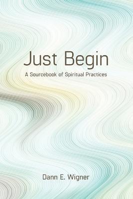 Just Begin: A Sourcebook of Spiritual Practices - Dann E. Wigner