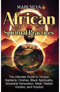 African Spiritual Practices: The Ultimate Guide to Yoruba, Santería, Orishas, Black Spirituality, Ancestral Veneration, Maat, Haitian Voodoo, and H - Mari Silva