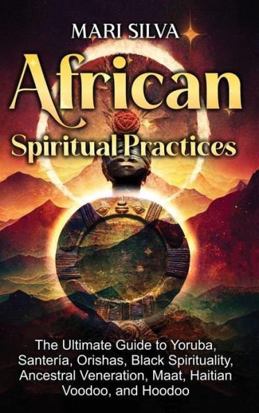 African Spiritual Practices: The Ultimate Guide to Yoruba, Santería, Orishas, Black Spirituality, Ancestral Veneration, Maat, Haitian Voodoo, and H - Mari Silva