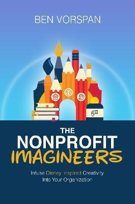 The Nonprofit Imagineers: Infuse Disney-Inspired Creativity Into Your Organization - Ben Vorspan