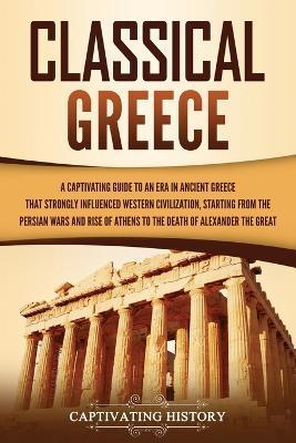Classical Greece: A Captivating Guide to an Era in Ancient Greece That Strongly Influenced Western Civilization, Starting from the Persi - Captivating History