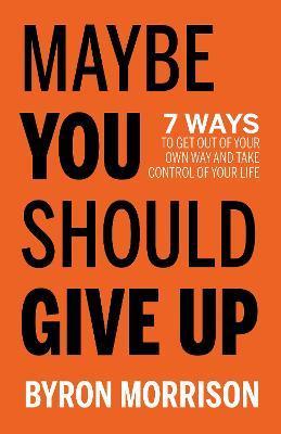 Maybe You Should Give Up: 7 Ways to Get Out of Your Own Way and Take Control of Your Life - Byron Morrison