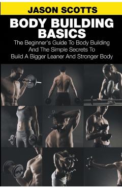 Body Building Basics: The Beginner's Guide to Body Building and the Simple Secrets to Build a Bigger Leaner and Stronger Body - Jason Scotts
