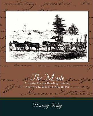 The Mule - A Treatise on the Breeding, Training, and Uses to Which He May Be Put - Harvey Riley