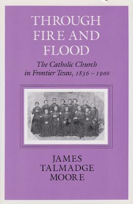 Through Fire and Flood: The Catholic Church in Fronntier Texas, 1836-1900 - James Talmadge Moore