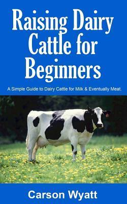 Raising Dairy Cattle for Beginners: A Simple Guide to Dairy Cattle for Milk and Eventually Meat - Carson Wyatt