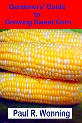 Gardeners' Guide to Growing Sweet Corn: How To Grow, Harvest and Preserve Sweet Corn - Paul R. Wonning