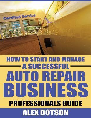 How to Start and Manage a Successful Auto Repair Business: Professionals Guide - Alex Dotson