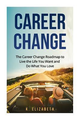 Career Change: The Career Change Roadmap to Live the Life You Want and Do What You Love - K. Elizabeth