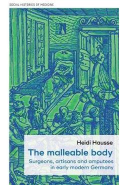 Coperta cărții 'The Malleable Body: Surgeons, Artisans, and Amputees in Early Modern Germany - Heidi Hausse'