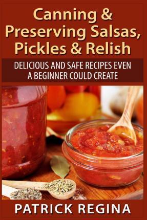 Canning & Preserving Salsas, Pickles & Relish: Delicious and Safe Recipes Even a Beginner Could Create - Patrick Regina