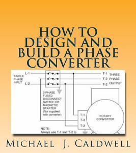 How to Design and build a Phase Converter: Save 50 precent on the cost, by doing it yourself - Michael J. Caldwell