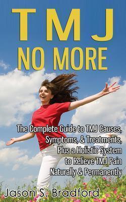 TMJ No More: The Complete Guide to TMJ Causes, Symptoms, & Treatments, Plus a Holistic System to Relieve TMJ Pain Naturally & Perma - Jason S. Bradford