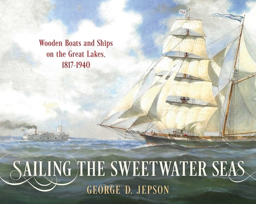 Sailing the Sweetwater Seas: Wooden Boats and Ships on the Great Lakes, 1817-1940 - George D. Jepson