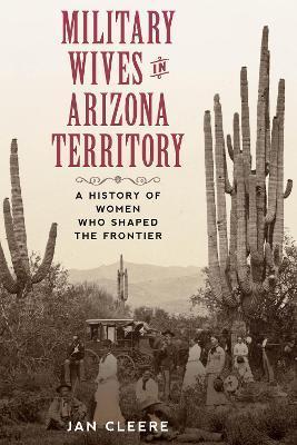 Military Wives in Arizona Territory: A History of Women Who Shaped the Frontier - Jan Cleere