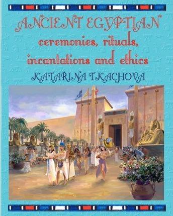 Ancient Egyptian Ceremonies, Rituals, Incantations and Ethics - Katarina Tkachova