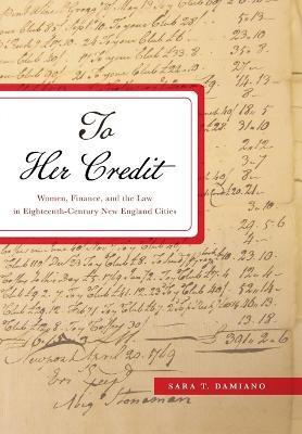 To Her Credit: Women, Finance, and the Law in Eighteenth-Century New England Cities - Sara T. Damiano