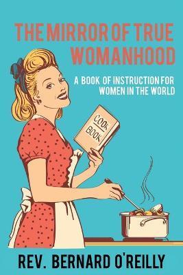 The Mirror of True Womanhood: A Book of Instruction for Women in the World - Bernard O'reilly
