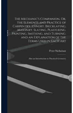 The Mechanic's Companion, Or, the Elements and Practice of Carpentry, Joinery, Bricklaying, Masonry, Slating, Plastering, Painting, Smithing, and Turn - Peter Nicholson