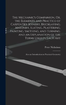 The Mechanic's Companion, Or, the Elements and Practice of Carpentry, Joinery, Bricklaying, Masonry, Slating, Plastering, Painting, Smithing, and Turn - Peter Nicholson