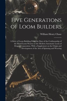 Five Generations of Loom Builders; a Story of Loom Building From the Days of the Craftmanship of the Hand Loom Weaver to the Modern Automatic Loom of - William Henry B. 1869 Chase
