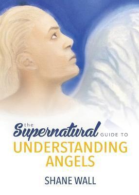 The Supernatural Guide to Understanding Angels - Shane Wall