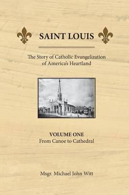 Saint Louis, the Story of Catholic Evangelization of America's Heartland: Vol 1: From Canoe To Cathedral - Michael John Witt