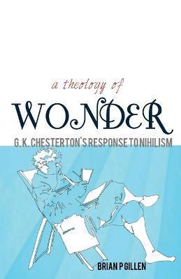 A Theology of Wonder. G. K. Chesterton's Response to Nihilism - Brian P. Gillen