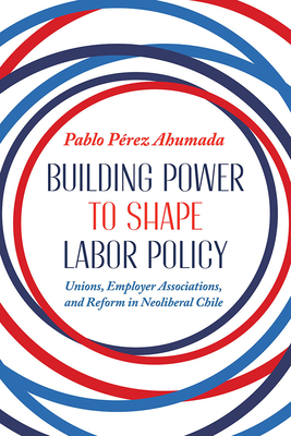 Building Power to Shape Labor Policy: Unions, Employee Associations, and Reform in Neoliberal Chile - Pablo Perez Ahumada