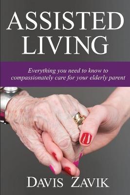 Assisted Living: Everything you need to know to compassionately care for your elderly parent - Davis J. Zavik