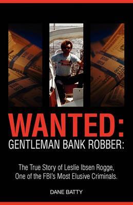 Wanted: Gentleman Bank Robber. the True Story of Leslie Ibsen Rogge, One of the FBI's Most Elusive Criminals - Dane Batty