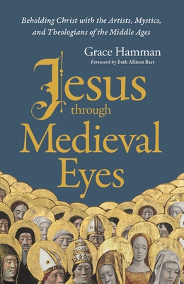 Jesus Through Medieval Eyes: Beholding Christ with the Artists, Mystics, and Theologians of the Middle Ages - Grace Hamman