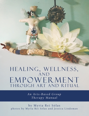 Healing, Wellness, and Empowerment Through Art and Ritual: An Arts-based Group Therapy Manual - Myria Rei Sólas