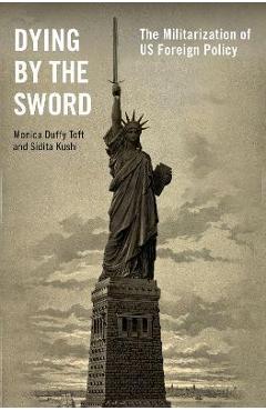 Dying by the Sword: The Militarization of Us Foreign Policy - Monica Duffy Toft