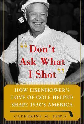 Don't Ask What I Shot: How President Eisenhower's Love of Golf Helped Shape 1950's America - Catherine Lewis