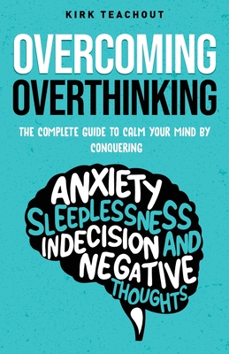 Overcoming Overthinking: The Complete Guide to Calm Your Mind by Conquering Anxiety, Sleeplessness, Indecision, and Negative Thoughts - Kirk Teachout