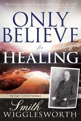 Only Believe for Healing: 90-Day Devotional - Smith Wigglesworth