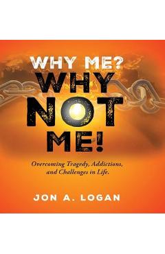 Coperta cărții 'Why Me? Why Not Me!: Overcoming Tragedy, Addictions, And Challenges In Life - Jon A. Logan'