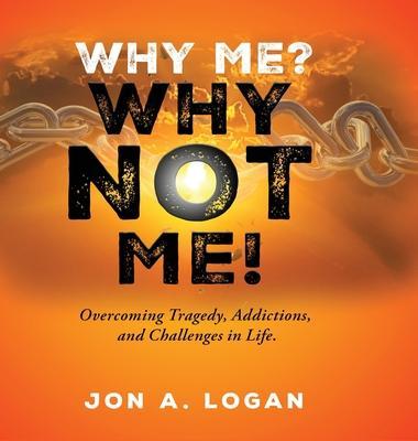 Why Me? Why Not Me!: Overcoming Tragedy, Addictions, And Challenges In Life - Jon A. Logan