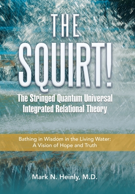 The Squirt! the Stringed Quantum Universal Integrated Relational Theory: Bathing in Wisdom in the Living Water: a Vision of Hope and Truth - Mark N. Heinly