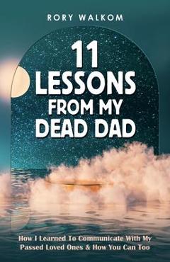 Coperta cărții '11 Lessons from My Dead Dad: How I Learned to Communicate with My Passed Loved Ones & How You Can Too - Rory Walkom'