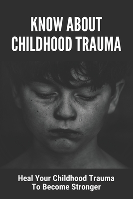 Know About Childhood Trauma: Heal Your Childhood Trauma To Become Stronger: Disorders Caused By Childhood Trauma - Harold Kasey