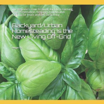 Backyard/Urban Homesteading Is the New Living Off-Grid: The Beginners How-To-Guide for: Micro-Farming, Food Preservation, Keeping Chickens and Craftin - Negan M