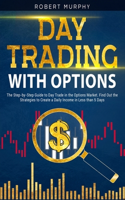 Day Trading with options: The Step-by-Step Guide to Day Trade in the Options Market. Find Out the Strategies to Create a Daily Income in Less th - Robert Murphy